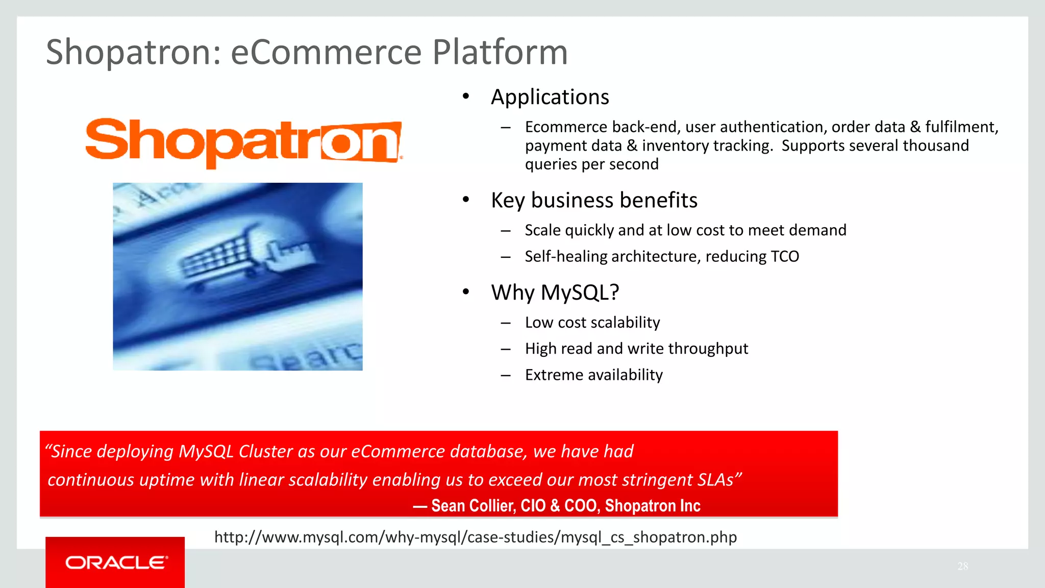28
“Since deploying MySQL Cluster as our eCommerce database, we have had
continuous uptime with linear scalability enabling us to exceed our most stringent SLAs”
— Sean Collier, CIO & COO, Shopatron Inc
Shopatron: eCommerce Platform
• Applications
– Ecommerce back-end, user authentication, order data & fulfilment,
payment data & inventory tracking. Supports several thousand
queries per second
• Key business benefits
– Scale quickly and at low cost to meet demand
– Self-healing architecture, reducing TCO
• Why MySQL?
– Low cost scalability
– High read and write throughput
– Extreme availability
http://www.mysql.com/why-mysql/case-studies/mysql_cs_shopatron.php
 
