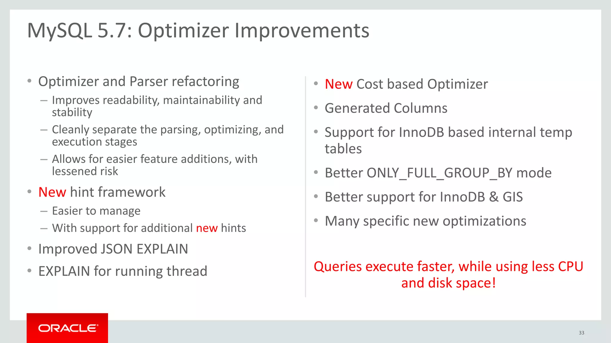 • Optimizer and Parser refactoring
– Improves readability, maintainability and
stability
– Cleanly separate the parsing, optimizing, and
execution stages
– Allows for easier feature additions, with
lessened risk
• New hint framework
– Easier to manage
– With support for additional new hints
• Improved JSON EXPLAIN
• EXPLAIN for running thread
• New Cost based Optimizer
• Generated Columns
• Support for InnoDB based internal temp
tables
• Better ONLY_FULL_GROUP_BY mode
• Better support for InnoDB & GIS
• Many specific new optimizations
Queries execute faster, while using less CPU
and disk space!
MySQL 5.7: Optimizer Improvements
33
 