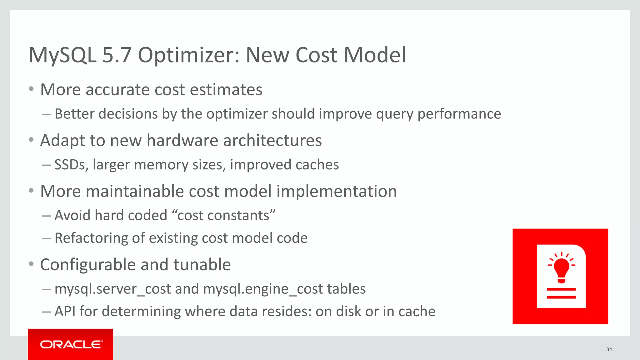 MySQL 5.7 Optimizer: New Cost Model
• More accurate cost estimates
– Better decisions by the optimizer should improve query performance
• Adapt to new hardware architectures
– SSDs, larger memory sizes, improved caches
• More maintainable cost model implementation
– Avoid hard coded “cost constants”
– Refactoring of existing cost model code
• Configurable and tunable
– mysql.server_cost and mysql.engine_cost tables
– API for determining where data resides: on disk or in cache
34
 