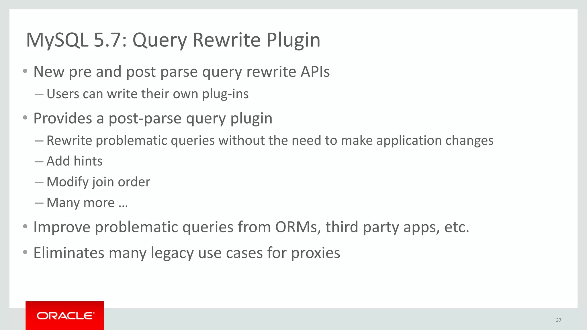 MySQL 5.7: Query Rewrite Plugin
• New pre and post parse query rewrite APIs
– Users can write their own plug-ins
• Provides a post-parse query plugin
– Rewrite problematic queries without the need to make application changes
– Add hints
– Modify join order
– Many more …
• Improve problematic queries from ORMs, third party apps, etc.
• Eliminates many legacy use cases for proxies
37
 
