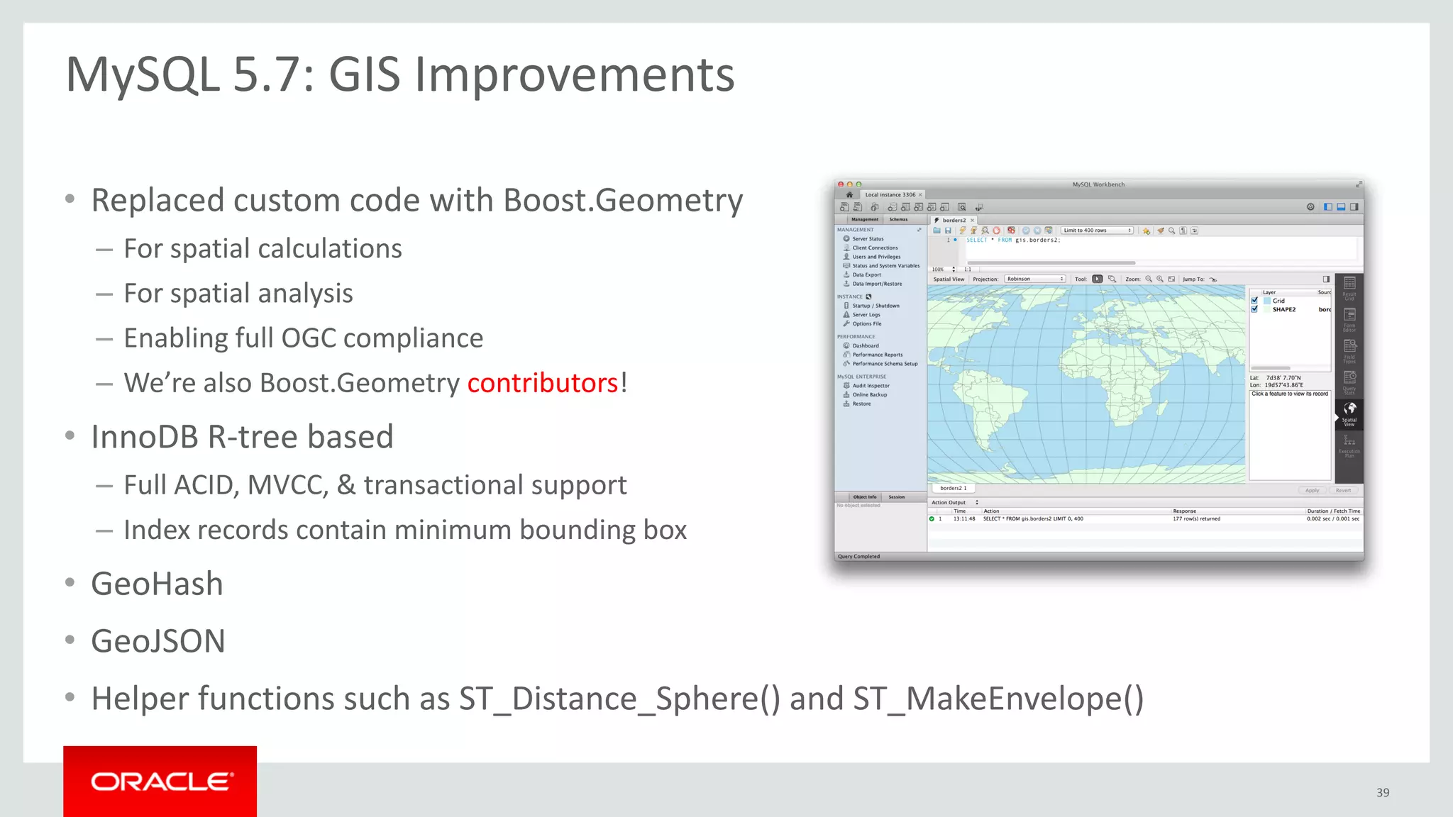 • Replaced custom code with Boost.Geometry
– For spatial calculations
– For spatial analysis
– Enabling full OGC compliance
– We’re also Boost.Geometry contributors!
• InnoDB R-tree based
– Full ACID, MVCC, & transactional support
– Index records contain minimum bounding box
• GeoHash
• GeoJSON
• Helper functions such as ST_Distance_Sphere() and ST_MakeEnvelope()
MySQL 5.7: GIS Improvements
39
 