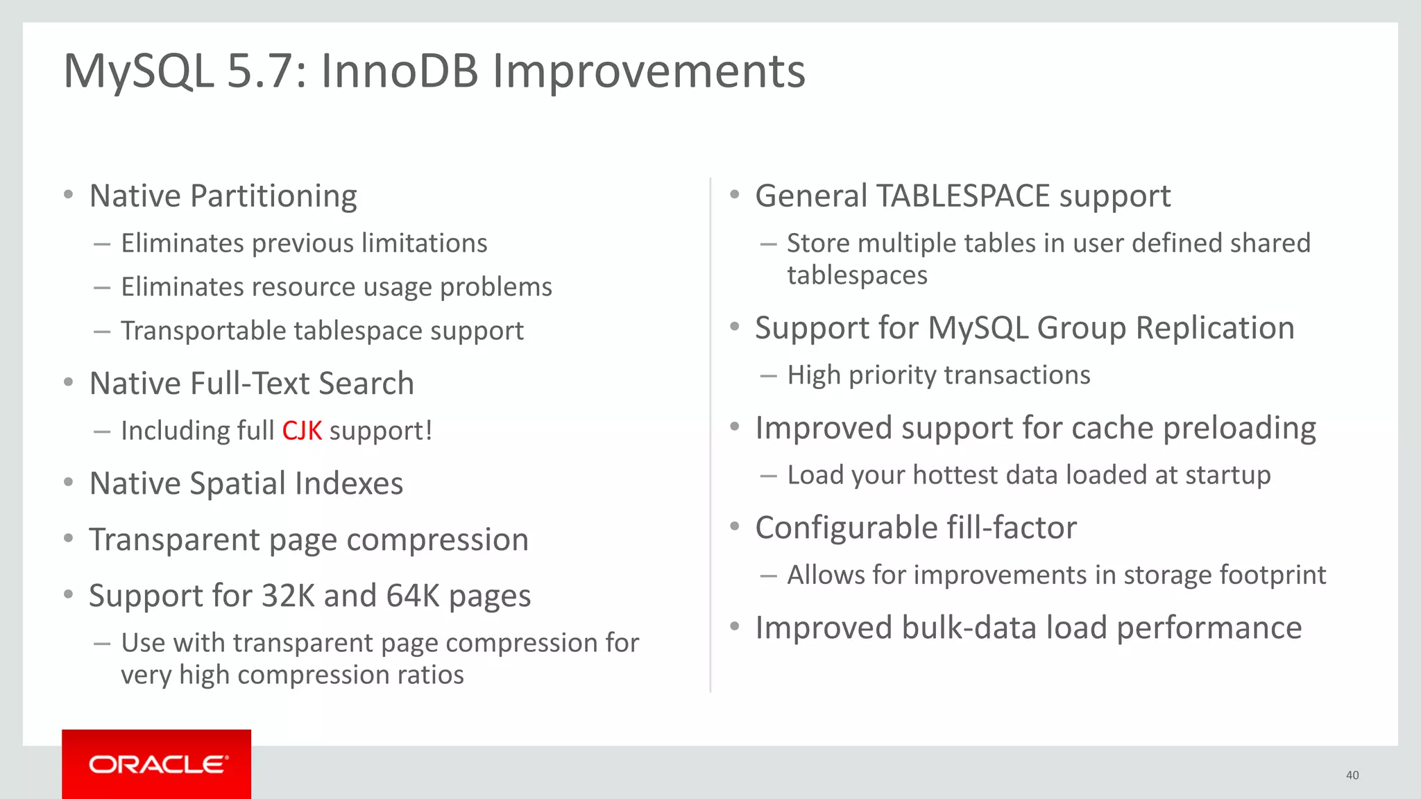 • Native Partitioning
– Eliminates previous limitations
– Eliminates resource usage problems
– Transportable tablespace support
• Native Full-Text Search
– Including full CJK support!
• Native Spatial Indexes
• Transparent page compression
• Support for 32K and 64K pages
– Use with transparent page compression for
very high compression ratios
• General TABLESPACE support
– Store multiple tables in user defined shared
tablespaces
• Support for MySQL Group Replication
– High priority transactions
• Improved support for cache preloading
– Load your hottest data loaded at startup
• Configurable fill-factor
– Allows for improvements in storage footprint
• Improved bulk-data load performance
MySQL 5.7: InnoDB Improvements
40
 