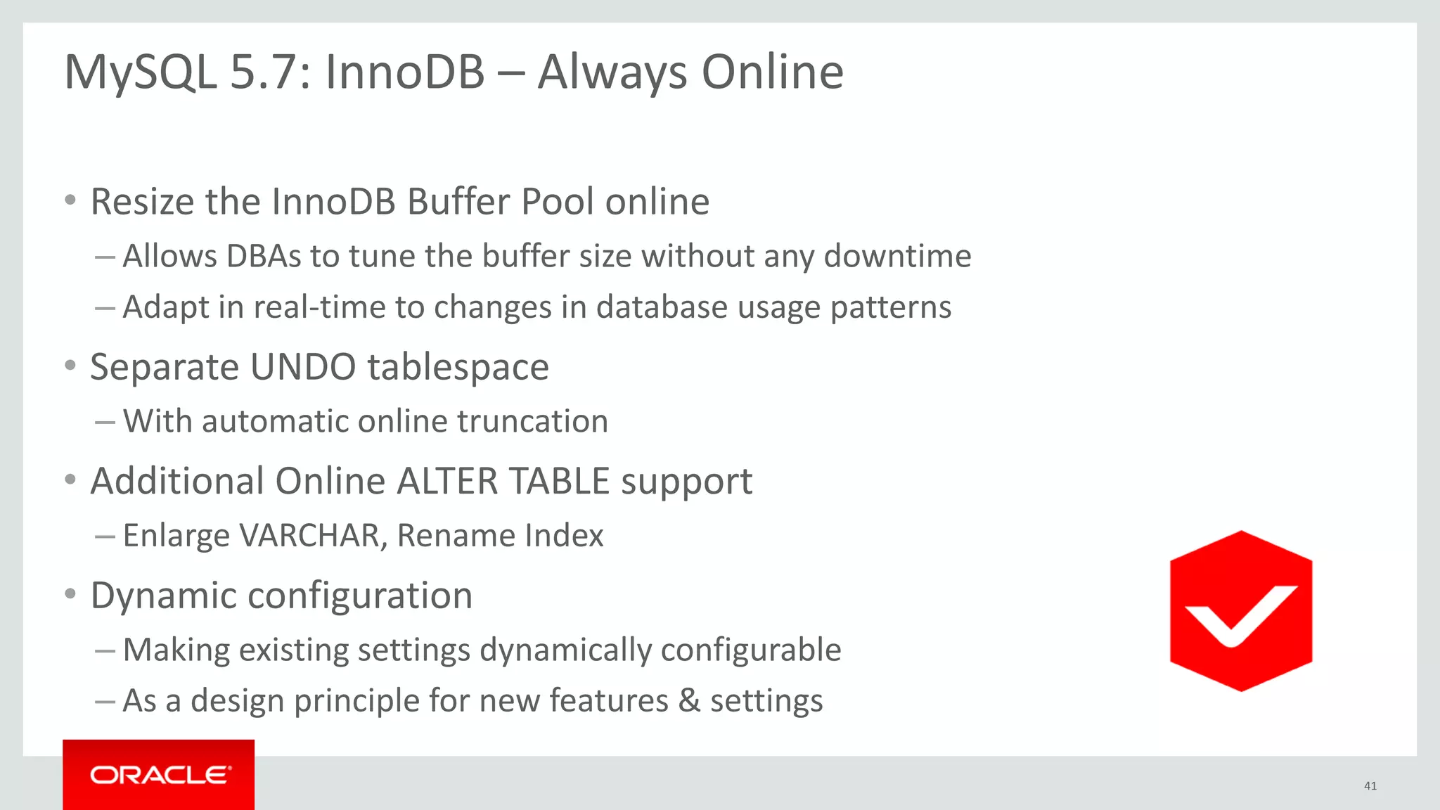 MySQL 5.7: InnoDB – Always Online
• Resize the InnoDB Buffer Pool online
– Allows DBAs to tune the buffer size without any downtime
– Adapt in real-time to changes in database usage patterns
• Separate UNDO tablespace
– With automatic online truncation
• Additional Online ALTER TABLE support
– Enlarge VARCHAR, Rename Index
• Dynamic configuration
– Making existing settings dynamically configurable
– As a design principle for new features & settings
41
 