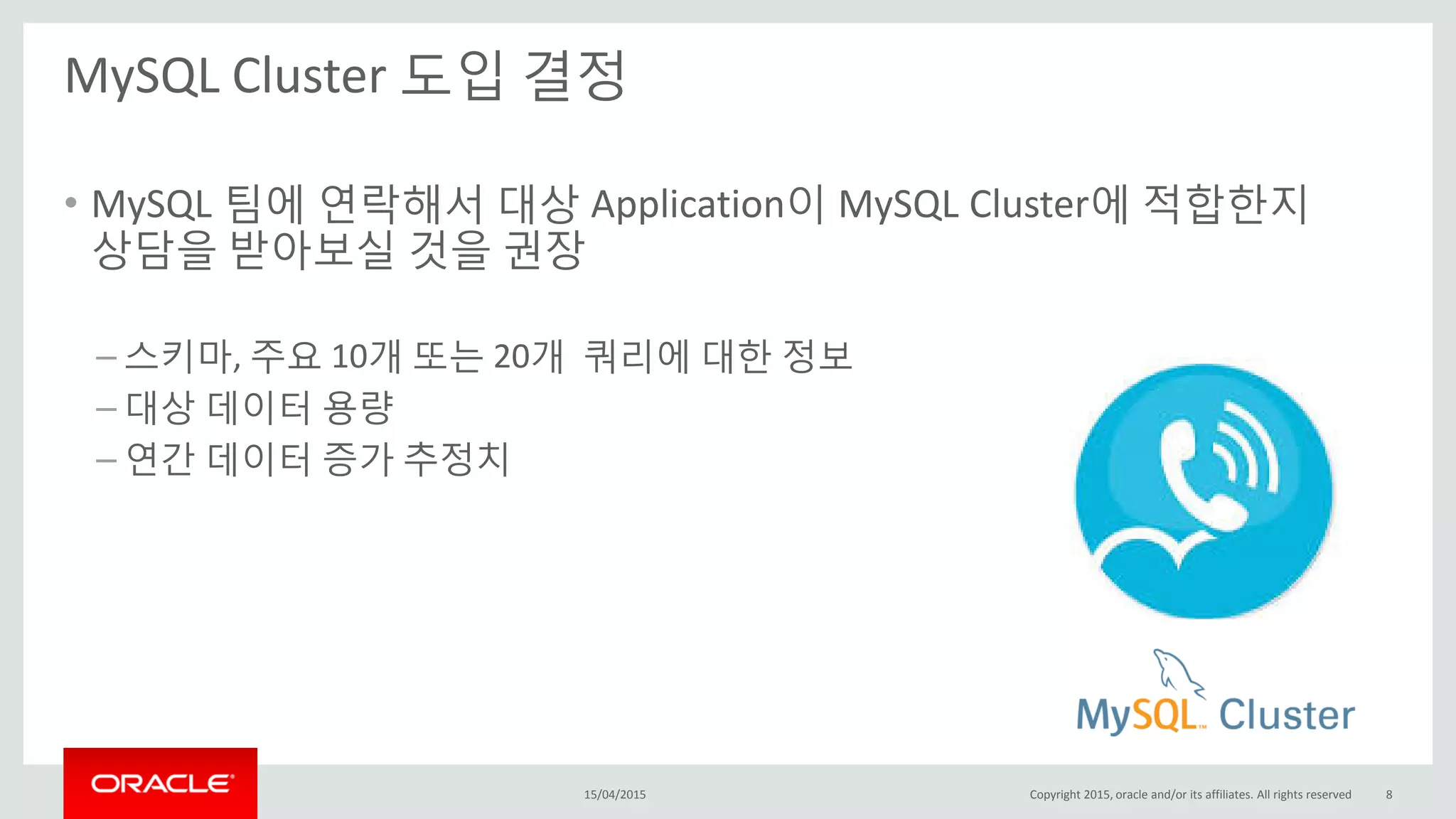 MySQL Cluster 도입 결정
15/04/2015 Copyright 2015, oracle and/or its affiliates. All rights reserved 8
• MySQL 팀에 연락해서 대상 Application이 MySQL Cluster에 적합한지
상담을 받아보실 것을 권장
– 스키마, 주요 10개 또는 20개 쿼리에 대한 정보
– 대상 데이터 용량
– 연간 데이터 증가 추정치
 