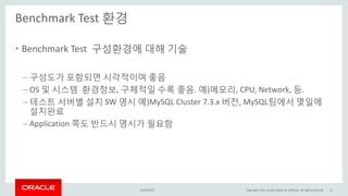 Benchmark Test 환경
15/04/2015 Copyright 2015, oracle and/or its affiliates. All rights reserved 11
• Benchmark Test 구성환경에 대해 기술
– 구성도가 포함되면 시각적이며 좋음
– OS 및 시스템 환경정보, 구체적일 수록 좋음. 예)메모리, CPU, Network, 등.
– 테스트 서버별 설치 SW 명시 예)MySQL Cluster 7.3.x 버전, MySQL팀에서 몇일에
설치완료
– Application 쪽도 반드시 명시가 필요함
 