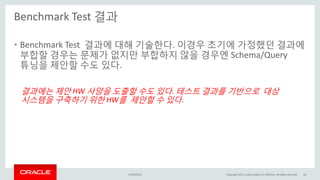 Benchmark Test 결과
15/04/2015 Copyright 2015, oracle and/or its affiliates. All rights reserved 16
• Benchmark Test 결과에 대해 기술한다. 이경우 초기에 가정했던 결과에
부합할 경우는 문제가 없지만 부합하지 않을 경우엔 Schema/Query
튜닝을 제안할 수도 있다.
결과에는 제안 HW 사양을 도출할 수도 있다. 테스트 결과를 기반으로 대상
시스템을 구축하기 위한 HW를 제안할 수 있다.
 