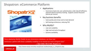 28
“Since deploying MySQL Cluster as our eCommerce database, we have had
continuous uptime with linear scalability enabling us to exceed our most stringent SLAs”
— Sean Collier, CIO & COO, Shopatron Inc
Shopatron: eCommerce Platform
• Applications
– Ecommerce back-end, user authentication, order data & fulfilment,
payment data & inventory tracking. Supports several thousand
queries per second
• Key business benefits
– Scale quickly and at low cost to meet demand
– Self-healing architecture, reducing TCO
• Why MySQL?
– Low cost scalability
– High read and write throughput
– Extreme availability
http://www.mysql.com/why-mysql/case-studies/mysql_cs_shopatron.php
 
