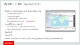 • Replaced custom code with Boost.Geometry
– For spatial calculations
– For spatial analysis
– Enabling full OGC compliance
– We’re also Boost.Geometry contributors!
• InnoDB R-tree based
– Full ACID, MVCC, & transactional support
– Index records contain minimum bounding box
• GeoHash
• GeoJSON
• Helper functions such as ST_Distance_Sphere() and ST_MakeEnvelope()
MySQL 5.7: GIS Improvements
39
 