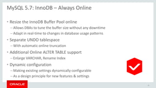 MySQL 5.7: InnoDB – Always Online
• Resize the InnoDB Buffer Pool online
– Allows DBAs to tune the buffer size without any downtime
– Adapt in real-time to changes in database usage patterns
• Separate UNDO tablespace
– With automatic online truncation
• Additional Online ALTER TABLE support
– Enlarge VARCHAR, Rename Index
• Dynamic configuration
– Making existing settings dynamically configurable
– As a design principle for new features & settings
41
 