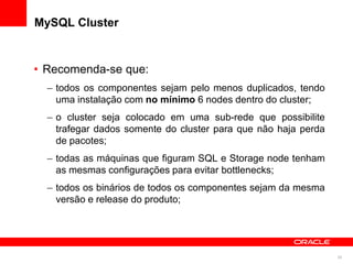 MySQL Cluster


• Recomenda-se que:
  – todos os componentes sejam pelo menos duplicados, tendo
    uma instalação com no mínimo 6 nodes dentro do cluster;
  – o cluster seja colocado em uma sub-rede que possibilite
    trafegar dados somente do cluster para que não haja perda
    de pacotes;
  – todas as máquinas que figuram SQL e Storage node tenham
    as mesmas configurações para evitar bottlenecks;
  – todos os binários de todos os componentes sejam da mesma
    versão e release do produto;




                                                                25
 