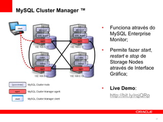 MySQL Cluster Manager ™


                          •   Funciona através do
                              MySQL Enterprise
                              Monitor;

                          •   Permite fazer start,
                              restart e stop de
                              Storage Nodes
                              através de Interface
                              Gráfica;

                          •   Live Demo:
                              http://bit.ly/rqjQRp



                                                     27
 