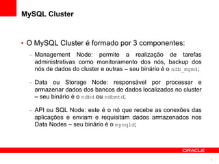 MySQL Cluster


• O MySQL Cluster é formado por 3 componentes:
  – Management Node: permite a realização de tarefas
    administrativas como monitoramento dos nós, backup dos
    nós de dados do cluster e outras – seu binário é o ndb_mgmd;

  – Data ou Storage Node: responsável por processar e
    armazenar dados dos bancos de dados localizados no cluster
    – seu binário é o ndbd ou ndbmtd;

  – API ou SQL Node: este é o nó que recebe as conexões das
    aplicações e enviam e requisitam dados armazenados nos
    Data Nodes – seu binário é o mysqld;




                                                                   9
 