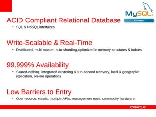ACID Compliant Relational Database
 • SQL & NoSQL interfaces



Write-Scalable & Real-Time
 • Distributed, multi-master, auto-sharding, optimized in-memory structures & indices



99.999% Availability
 • Shared-nothing, integrated clustering & sub-second recovery, local & geographic
   replication, on-line operations



Low Barriers to Entry
 • Open-source, elastic, multiple APIs, management tools, commodity hardware
 