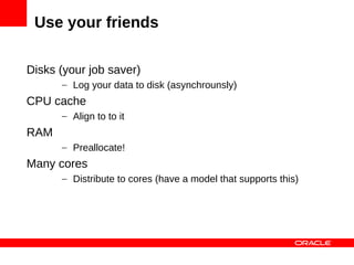Use your friends

Disks (your job saver)
      – Log your data to disk (asynchrounsly)
CPU cache
      – Align to to it
RAM
      – Preallocate!
Many cores
      – Distribute to cores (have a model that supports this)
 