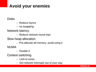 Avoid your enemies

Disks
        – Reduce fsyncs
        – no swapping
Network latency
        – Reduce network round trips
Slow heap allocation
        – Pre-allocate all memory, avoid using it
NUMA
        – Disable it
Context switching
        – Lock to cores
        – Get network interrupts out of your way
 