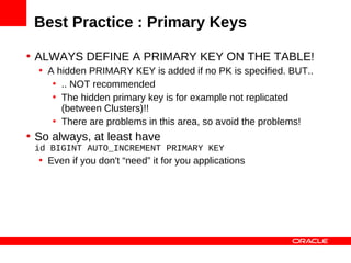Best Practice : Primary Keys

• ALWAYS DEFINE A PRIMARY KEY ON THE TABLE!
  • A hidden PRIMARY KEY is added if no PK is specified. BUT..
     • .. NOT recommended
     • The hidden primary key is for example not replicated
       (between Clusters)!!
     • There are problems in this area, so avoid the problems!
• So always, at least have
 id BIGINT AUTO_INCREMENT PRIMARY KEY
  • Even if you don't “need” it for you applications
 