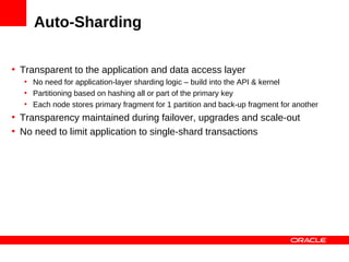Auto-Sharding

• Transparent to the application and data access layer
  • No need for application-layer sharding logic – build into the API & kernel
  • Partitioning based on hashing all or part of the primary key
  • Each node stores primary fragment for 1 partition and back-up fragment for another
• Transparency maintained during failover, upgrades and scale-out
• No need to limit application to single-shard transactions
 