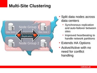 Multi-Site Clustering

                                             • Split data nodes across
                                               data centers
                                               • Synchronous replication
              Node Group 1                       and auto-failover between
Data Node 1                    Data Node 2       sites
               Synchronous
                Synchronous
                Replication
                 Replication
                                               • Improved heartbeating to
                                                 handle network partitions
              Node Group 2                   • Extends HA Options
Data Node 3                    Data Node 4   • Active/Active with no
                                               need for conflict
                                               handling
 