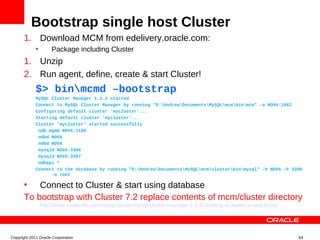 Bootstrap single host Cluster
       1. Download MCM from edelivery.oracle.com:
             •       Package including Cluster
       1. Unzip
       2. Run agent, define, create & start Cluster!
             $> binmcmd –bootstrap
             MySQL Cluster Manager 1.1.2 started
             Connect to MySQL Cluster Manager by running "D:AndrewDocumentsMySQLmcmbinmcm" -a NOVA:1862
             Configuring default cluster 'mycluster'...
             Starting default cluster 'mycluster'...
             Cluster 'mycluster' started successfully
              ndb_mgmd NOVA:1186
              ndbd NOVA
              ndbd NOVA
              mysqld NOVA:3306
              mysqld NOVA:3307
              ndbapi *
             Connect to the database by running "D:AndrewDocumentsMySQLmcmclusterbinmysql" -h NOVA -P 3306
                   -u root

       • Connect to Cluster & start using database
       To bootstrap with Cluster 7.2 replace contents of mcm/cluster directory
                 http://www.clusterdb.com/mysql-cluster/mysql-cluster-manager-1-1-2-creating-a-cluster-is-now-trivial




Copyright 2011 Oracle Corporation                                                                                       64
 