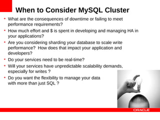 When to Consider MySQL Cluster

    What are the consequences of downtime or failing to meet
    performance requirements?

    How much effort and $ is spent in developing and managing HA in
    your applications?

    Are you considering sharding your database to scale write
    performance? How does that impact your application and
    developers?

    Do your services need to be real-time?

    Will your services have unpredictable scalability demands,
    especially for writes ?

    Do you want the flexibility to manage your data
    with more than just SQL ?
 