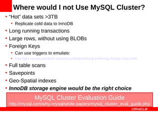 Where would I not Use MySQL Cluster?
• “Hot” data sets >3TB
    • Replicate cold data to InnoDB
• Long running transactions
• Large rows, without using BLOBs
• Foreign Keys
    • Can use triggers to emulate:
    • http://dev.mysql.com/tech-resources/articles/mysql-enforcing-foreign-keys.html

•   Full table scans
•   Savepoints
•   Geo-Spatial indexes
•   InnoDB storage engine would be the right choice
                  MySQL Cluster Evaluation Guide
    http://mysql.com/why-mysql/white-papers/mysql_cluster_eval_guide.php
 