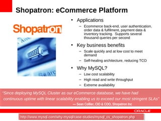 Shopatron: eCommerce Platform
                                       • Applications
                                            – Ecommerce back-end, user authentication,
                                              order data & fulfilment, payment data &
                                              inventory tracking. Supports several
                                              thousand queries per second

                                       • Key business benefits
                                            – Scale quickly and at low cost to meet
                                              demand
                                            – Self-healing architecture, reducing TCO

                                       • Why MySQL?
                                            – Low cost scalability
                                            – High read and write throughput
                                            – Extreme availability

“Since deploying MySQL Cluster as our eCommerce database, we have had
 continuous uptime with linear scalability enabling us to exceed our most stringent SLAs”
                                        — Sean Collier, CIO & COO, Shopatron Inc


          http://www.mysql.com/why-mysql/case-studies/mysql_cs_shopatron.php
           http://www.mysql.com/why-mysql/case-studies/mysql_cs_shopatron.php           76
 