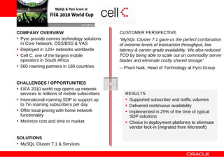 COMPANY OVERVIEW                               CUSTOMER PERSPECTIVE
• Pyro provide comms technology solutions      ”MySQL Cluster 7.1 gave us the perfect combination
  in Core Network, OSS/BSS & VAS               of extreme levels of transaction throughput, low
• Deployed in 120+ networks worldwide          latency & carrier-grade availability. We also reduced
• Cell C, one of the largest mobile            TCO by being able to scale out on commodity server
  operators in South Africa                    blades and eliminate costly shared storage”
• 560 roaming partners in 186 countries        -- Phani Naik, Head of Technology at Pyro Group


CHALLENGES / OPPORTUNITIES
• FIFA 2010 world cup opens up network
  services to millions of mobile subscribers      RESULTS
• International roaming SDP to support up         • Supported subscriber and traffic volumes
  to 7m roaming subscribers per day               • Delivered continuous availability
• Offer local pricing with home network           • Implemented in 25% of the time of typical
  functionality                                     SDP solutions
• Minimize cost and time to market                • Choice in deployment platforms to eliminate
                                                    vendor lock-in (migrated from Microsoft)

SOLUTIONS
• MySQL Cluster 7.1 & Services
 