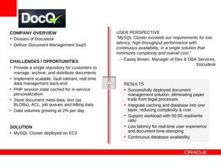 COMPANY OVERVIEW                                  USER PERSPECTIVE
• Division of Docudesk                            “MySQL Cluster exceeds our requirements for low
                                                  latency, high throughput performance with
• Deliver Document Management SaaS
                                                  continuous availability, in a single solution that
                                                  minimizes complexity and overall cost.”
CHALLENGES / OPPORTUNITIES                          -- Casey Brown, Manager of Dev & DBA Services,
                                                                                               Docudesk
• Provide a single repository for customers to
  manage, archive, and distribute documents
• Implement scalable, fault tolerant, real time
  data management back-end                            RESULTS
• PHP session state cached for in-service             • Successfully deployed document
  personalization                                       management solution, eliminating paper
• Store document meta-data, text (as                    trails from legal processes
  BLOBs), ACL, job queues and billing data            • Integrate caching and database into one
• Data volumes growing at 2% per day                    layer, reducing complexity & cost
                                                      • Support workload with 50:50 read/write
                                                        ratio
SOLUTION                                              • Low latency for real-time user experience
• MySQL Cluster deployed on EC2                         and document time-stamping
                                                      • Continuous database availability
 