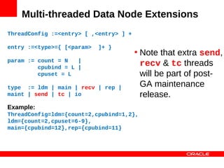Multi-threaded Data Node Extensions
ThreadConfig :=<entry> [ ,<entry> ] +

entry :=<type>={ [<param>   ]+ }
                                        • Note that extra send,
param := count = N   |
         cpubind = L |
                                          recv & tc threads
         cpuset = L                       will be part of post-
type := ldm | main | recv | rep |         GA maintenance
maint | send | tc | io                    release.
Example:
ThreadConfig=ldm={count=2,cpubind=1,2},
ldm={count=2,cpuset=6-9},
main={cpubind=12},rep={cpubind=11}
 