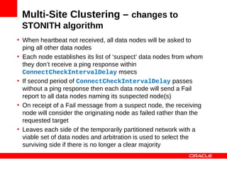 Multi-Site Clustering – changes to
 STONITH algorithm
• When heartbeat not received, all data nodes will be asked to
  ping all other data nodes
• Each node establishes its list of ‘suspect’ data nodes from whom
  they don’t receive a ping response within
  ConnectCheckIntervalDelay msecs
• If second period of ConnectCheckIntervalDelay passes
  without a ping response then each data node will send a Fail
  report to all data nodes naming its suspected node(s)
• On receipt of a Fail message from a suspect node, the receiving
  node will consider the originating node as failed rather than the
  requested target
• Leaves each side of the temporarily partitioned network with a
  viable set of data nodes and arbitration is used to select the
  surviving side if there is no longer a clear majority
 