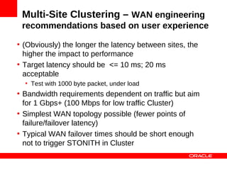 Multi-Site Clustering – WAN engineering
 recommendations based on user experience

• (Obviously) the longer the latency between sites, the
  higher the impact to performance
• Target latency should be <= 10 ms; 20 ms
  acceptable
  • Test with 1000 byte packet, under load
• Bandwidth requirements dependent on traffic but aim
  for 1 Gbps+ (100 Mbps for low traffic Cluster)
• Simplest WAN topology possible (fewer points of
  failure/failover latency)
• Typical WAN failover times should be short enough
  not to trigger STONITH in Cluster
 