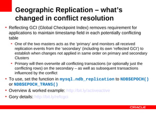 Geographic Replication – what’s
     changed in conflict resolution
• Reflecting GCI (Global Checkpoint Index) removes requirement for
  applications to maintain timestamp field in each potentially conflicting
  table
   • One of the two masters acts as the ‘primary’ and monitors all received
     replication events from the ‘secondary’ (including its own ‘reflected GCI’) to
     establish when changes not applied in same order on primary and secondary
     Clusters
   • Primary will then overwrite all conflicting transactions (or optionally just the
     conflicting rows) on the secondary – as well as subsequent transactions
     influenced by the conflict
• To use, set the function in mysql.ndb_replication to NDB$EPOCH()
  or NDB$EPOCH_TRANS()
• Overview & worked example: http://bit.ly/activeactive
• Gory details: http://bit.ly/refcgci
 