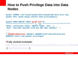 How to Push Privilege Data into Data
 Nodes
mysql> SOURCE /usr/local/mysql/share/mysql/ndb_dist_priv.sql;
mysql> CALL mysql.mysql_cluster_move_privileges();

mysql> SHOW CREATE TABLE mysql.userG
*************************** 1. row ***************************
Table: userCreate Table: CREATE TABLE `user` (
`Host` char(60) COLLATE utf8_bin NOT NULL DEFAULT '',
....
....
) ENGINE=ndbcluster DEFAULT CHARSET=utf8 COLLATE=utf8_bin
COMMENT='Users and global privileges‘


•Fully worked example:
http://www.clusterdb.com/mysql-cluster/sharing-user-credential
 (http://bit.ly/userpriv)
 