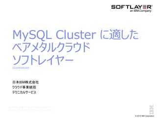 © 2015 IBM Corporation
MySQL Cluster に適した
ベアメタルクラウド
ソフトレイヤー2016年6月24日
日本IBM株式会社
クラウド事業統括
テクニカルサービス
本資料は、発表者によって準備された資料であり
IBMの公式の見解を代表するものではありません。
 