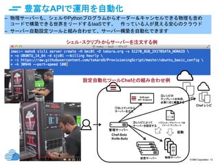© IBM Corporation 13
豊富なAPIで運用を自動化
– 物理サーバーも、シェルやPythonプログラムからオーダー＆キャンセルできる物理も含め
コードで構築できる世界をリードするIaaSです。 作っている人が見える安心のクラウド
– サーバー自動設定ツールと組み合わせて、サーバー構築を自動化できます
Chef レシピ
Chef レシピ
パブリック / プライベート / OS
イメージ・テンプレート
SoftLayer
API Endpoint
起動
Chef-Solo
Knife-Solo
仮想サーバー 物理サーバー
①SLコマンドから
サーバーを注文
③レシピによって
サーバーを設定する
②レシピの
テンプレートを利用、
必要に応じ編集する
管理サーバー
シェル・スクリプトからサーバーを注文する例
設定自動化ツールChefとの組み合わせ例
 