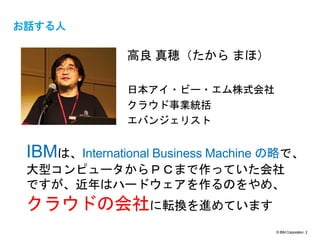 © IBM Corporation 2
text
お話する人
高良 真穂（たから まほ）
日本アイ・ビー・エム株式会社
クラウド事業統括
エバンジェリスト
IBMは、International Business Machine の略で、
大型コンピュータからＰＣまで作っていた会社
ですが、近年はハードウェアを作るのをやめ、
クラウドの会社に転換を進めています
 
