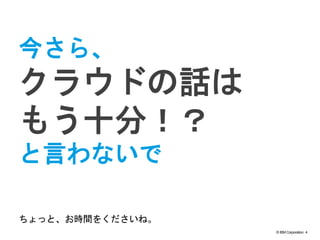 © IBM Corporation 4
text
今さら、
クラウドの話は
もう十分！？
と言わないで
ちょっと、お時間をくださいね。
 