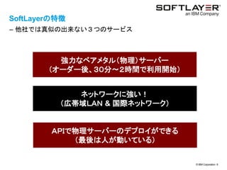 © IBM Corporation 6
text
SoftLayerの特徴
– 他社では真似の出来ない３つのサービス
強力なベアメタル（物理）サーバー
（オーダー後、３０分～２時間で利用開始）
ネットワークに強い！
（広帯域ＬＡＮ & 国際ネットワーク）
ＡＰＩで物理サーバーのデプロイができる
（最後は人が動いている）
 
