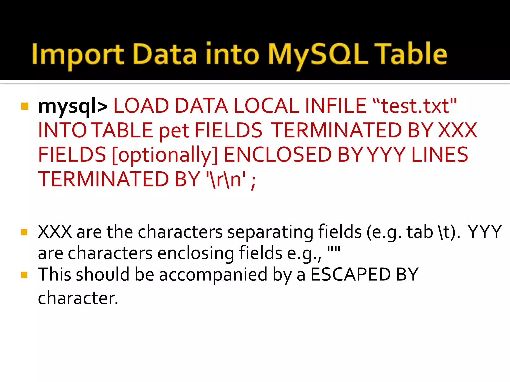  mysql> LOAD DATA LOCAL INFILE “test.txt" INTO TABLE pet FIELDS TERMINATED BY XXX FIELDS [optionally] ENCLOSED BY YYY LINES TERMINATED BY 'rn' ;  XXX are the characters separating fields (e.g. tab t). YYY are characters enclosing fields e.g., ""  This should be accompanied by a ESCAPED BY character. 
