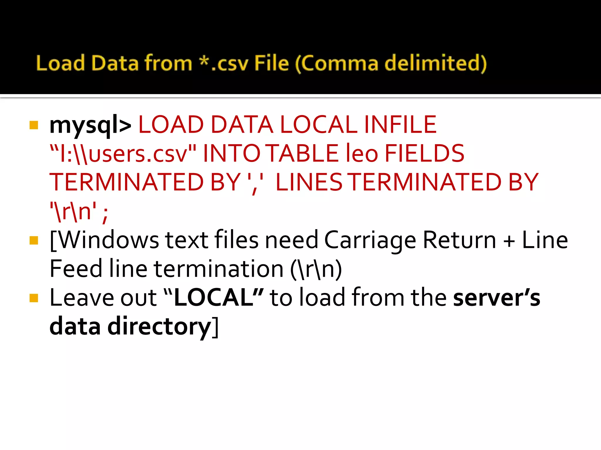  mysql> LOAD DATA LOCAL INFILE “I:users.csv" INTO TABLE leo FIELDS TERMINATED BY ',' LINES TERMINATED BY 'rn' ;  [Windows text files need Carriage Return + Line Feed line termination (rn)  Leave out “LOCAL” to load from the server’s data directory] 