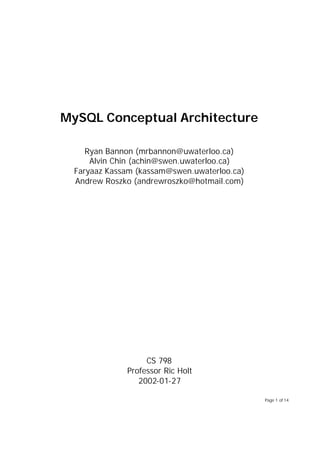 MySQL Conceptual Architecture

     Ryan Bannon (mrbannon@uwaterloo.ca)
      Alvin Chin (achin@swen.uwaterloo.ca)
  Faryaaz Kassam (kassam@swen.uwaterloo.ca)
  Andrew Roszko (andrewroszko@hotmail.com)




                   CS 798
              Professor Ric Holt
                 2002-01-27

                                              Page 1 of 14
 