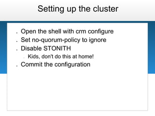 Setting up the cluster

●   Open the shell with crm configure
●   Set no-quorum-policy to ignore
●   Disable STONITH
    ○   Kids, don't do this at home!
●   Commit the configuration
 