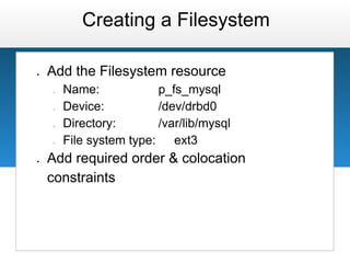 Creating a Filesystem

●   Add the Filesystem resource
    ○   Name:             p_fs_mysql
    ○   Device:           /dev/drbd0
    ○   Directory:        /var/lib/mysql
    ○   File system type:    ext3
●   Add required order & colocation
    constraints
 