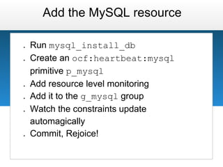 Add the MySQL resource

●   Run mysql_install_db
●   Create an ocf:heartbeat:mysql
    primitive p_mysql
●   Add resource level monitoring
●   Add it to the g_mysql group
●   Watch the constraints update
    automagically
●   Commit, Rejoice!
 