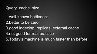 Query_cache_size
1.well-known bottleneck
2.better to be zero
3.good indexing, replicas, external cache
4.not good for real practice
5.Today’s machine is much faster than before
 