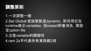 調整原則
1.一次調整一個
2.Set Global:若該變數是dynamic，則可用它在
runtime修正variables，但restart即會消失，需設
定option file
3.注意variable的關聯性
4.ram 2x不代表所有東西都2倍
 