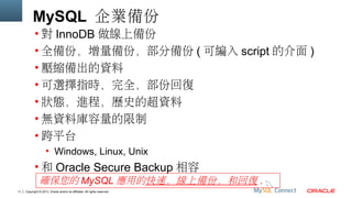 MySQL 企業備份
• 對 InnoDB 做線上備份
• 全備份，增量備份，部分備份 ( 可編入 script 的介面 )
• 壓縮備出的資料
• 可選擇指時，完全，部份回復
• 狀態，進程，歷史的超資料
• 無資料庫容量的限制
• 跨平台
• Windows, Linux, Unix

• 和 Oracle Secure Backup 相容
確保您的 MySQL 應用的快速，線上備份，和回復 .
11

Copyright © 2013, Oracle and/or its affiliates. All rights reserved.

 