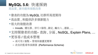 MySQL 5.6: 快速採納
高品質 , 新功能和效能改善

 發表的功能為 MySQL 社群所高度期待
 高品質 , 和提供許多個新能力
 很大的效能改善
– Innodb, 優化器 , 併行 / 線程 , 鎖定 , 輸出入 , 連線 , …

 支持開發者的功能– 查詢 , 分區 , NoSQL, Explain Plans, …
 更容易 / 低成本管理
– 高可用 / 複製 – 管理和維護更簡單
– 改良的監看和偵測器 (Performance Schema)

24

Copyright © 2013, Oracle and/or its affiliates. All rights reserved.

 