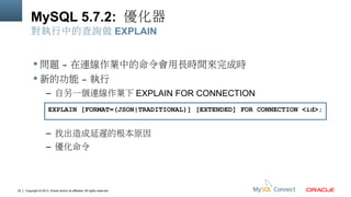 MySQL 5.7.2: 優化器
對執行中的查詢做 EXPLAIN
 問題 – 在連線作業中的命令會用長時間來完成時
 新的功能 – 執行
– 自另一個連線作業下 EXPLAIN FOR CONNECTION
EXPLAIN [FORMAT=(JSON|TRADITIONAL)] [EXTENDED] FOR CONNECTION <id>;

– 找出造成延遲的根本原因
– 優化命令

30

Copyright © 2013, Oracle and/or its affiliates. All rights reserved.

 
