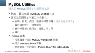 MySQL Utilities
強大的 MySQL 開發 / 作業管理工具
 新的 , 獨立包裝 : MySQL Utilities 1.3
 將常見的開發 / 作業工作自動化
– 複製 : 配置 , 測試 , 監看和固障移轉 ( 現在是背景程式 )
– 資料庫比較 : 一致性檢核
– 資料庫管理 : 使用者 , 連線 , 表 , 等
– 審計

 Python 腳本
– 可單獨運行或自 MySQL Workbench 啟動
– 可自 dev.mysql.com 下載
– 能收納客戶化的腳本 ; Python library for extensibility
36

Copyright © 2013, Oracle and/or its affiliates. All rights reserved.

 